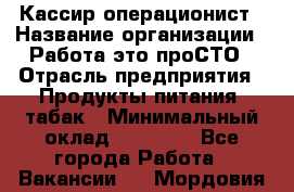Кассир-операционист › Название организации ­ Работа-это проСТО › Отрасль предприятия ­ Продукты питания, табак › Минимальный оклад ­ 19 500 - Все города Работа » Вакансии   . Мордовия респ.